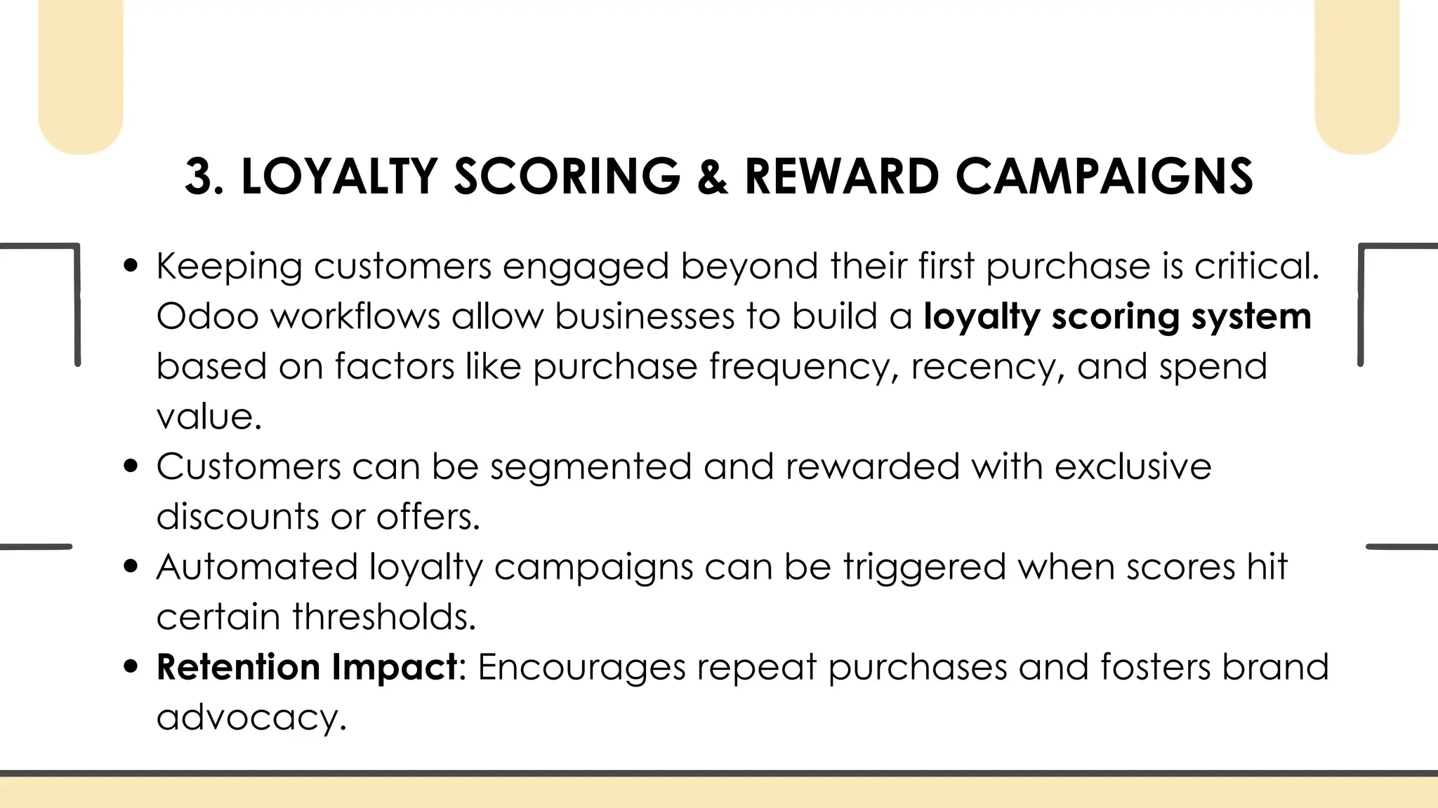 3. LOYALTY SCORING & REWARD CAMPAIGNS
Keeping customers engaged beyond their first purchase is critical.
Odoo workflows allow businesses to build a loyalty scoring system
based on factors like purchase frequency, recency, and spend
value.
Customers can be segmented and rewarded with exclusive
discounts or offers.
Automated loyalty campaigns can be triggered when scores hit
certain thresholds.
Retention Impact: Encourages repeat purchases and fosters brand
advocacy.
 