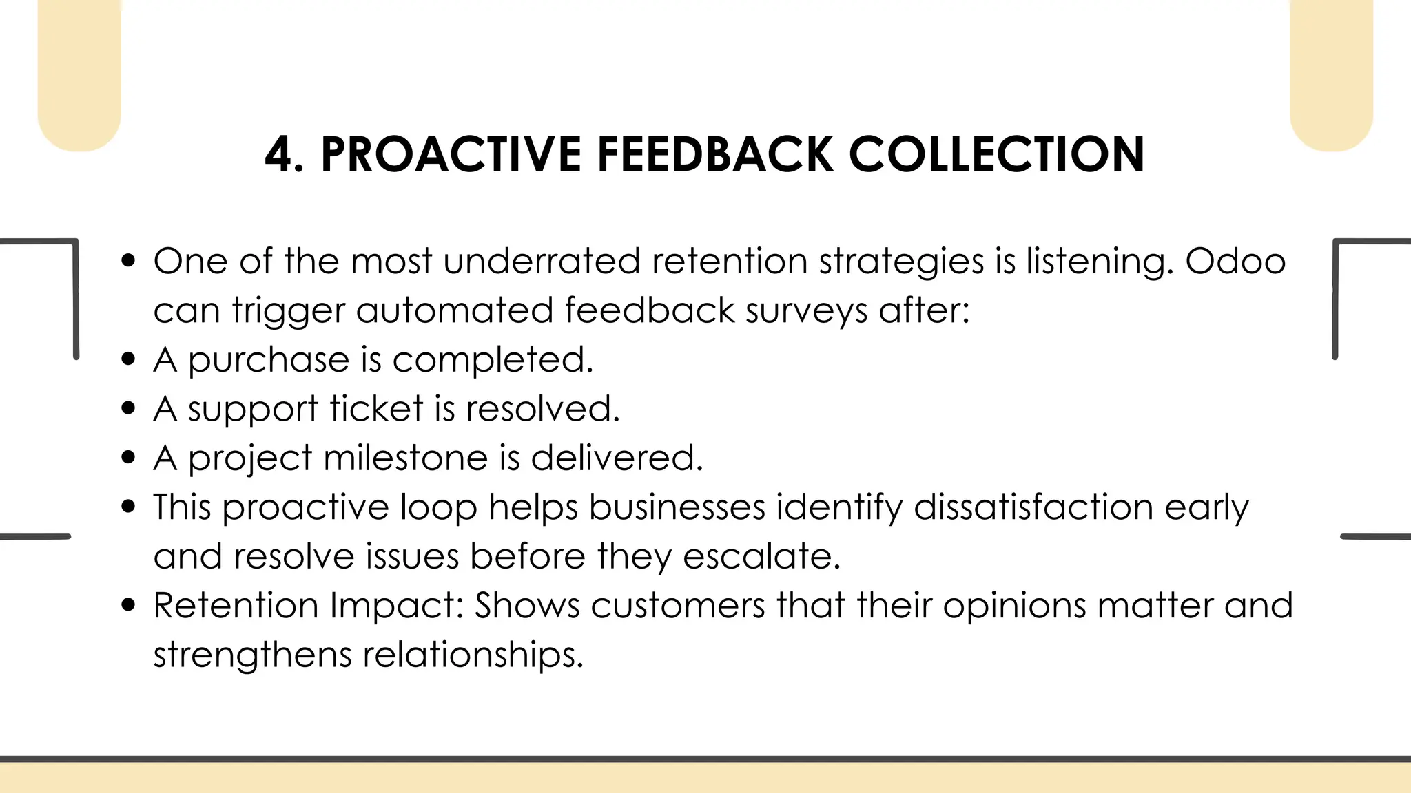 4. PROACTIVE FEEDBACK COLLECTION
One of the most underrated retention strategies is listening. Odoo
can trigger automated feedback surveys after:
A purchase is completed.
A support ticket is resolved.
A project milestone is delivered.
This proactive loop helps businesses identify dissatisfaction early
and resolve issues before they escalate.
Retention Impact: Shows customers that their opinions matter and
strengthens relationships.
 