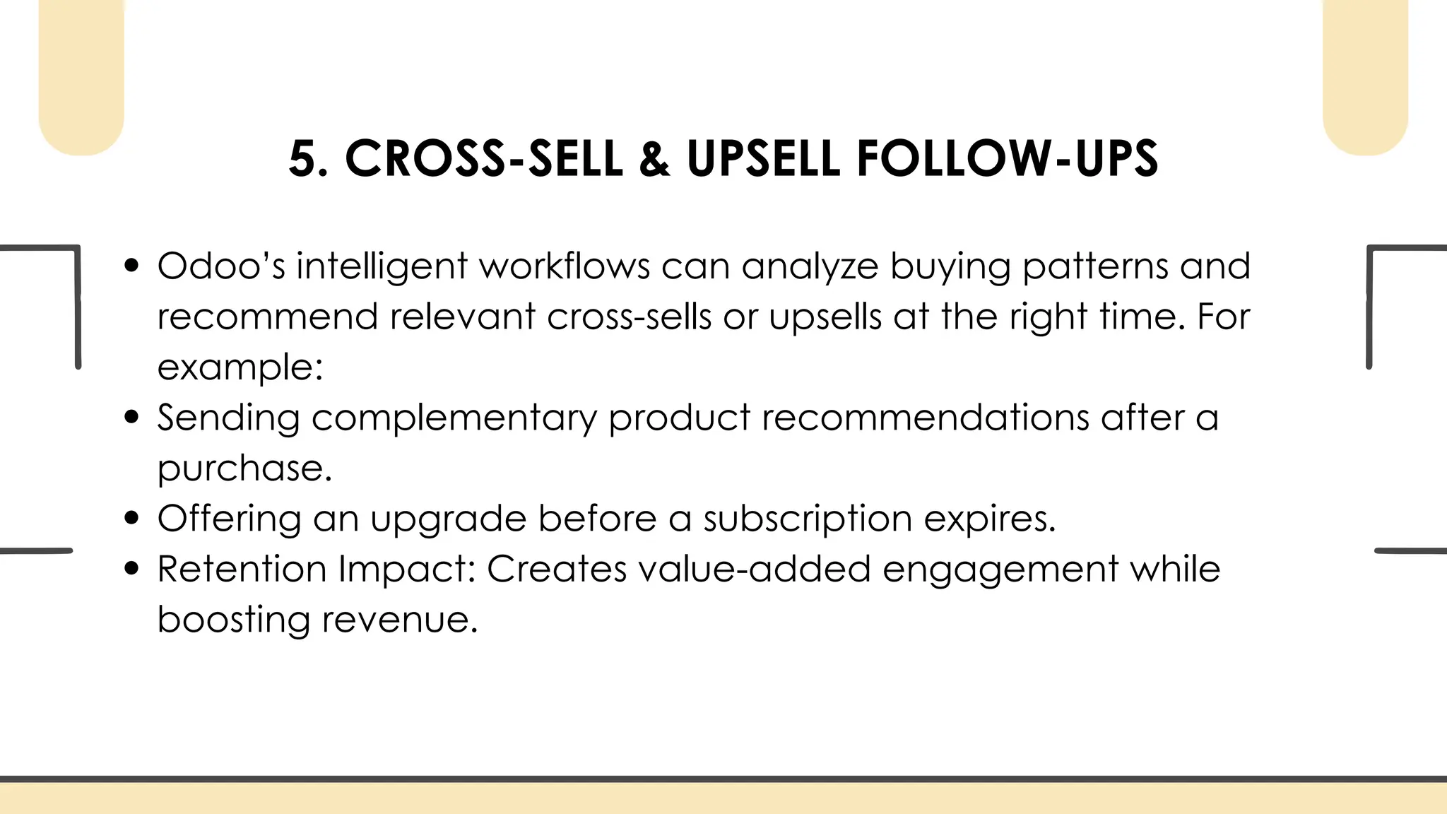 5. CROSS-SELL & UPSELL FOLLOW-UPS
Odoo’s intelligent workflows can analyze buying patterns and
recommend relevant cross-sells or upsells at the right time. For
example:
Sending complementary product recommendations after a
purchase.
Offering an upgrade before a subscription expires.
Retention Impact: Creates value-added engagement while
boosting revenue.
 