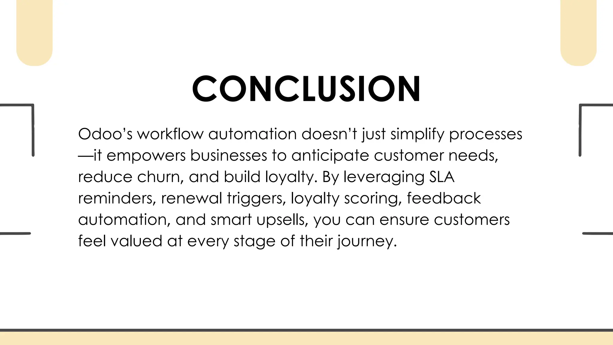 CONCLUSION
Odoo’s workflow automation doesn’t just simplify processes
—it empowers businesses to anticipate customer needs,
reduce churn, and build loyalty. By leveraging SLA
reminders, renewal triggers, loyalty scoring, feedback
automation, and smart upsells, you can ensure customers
feel valued at every stage of their journey.
 