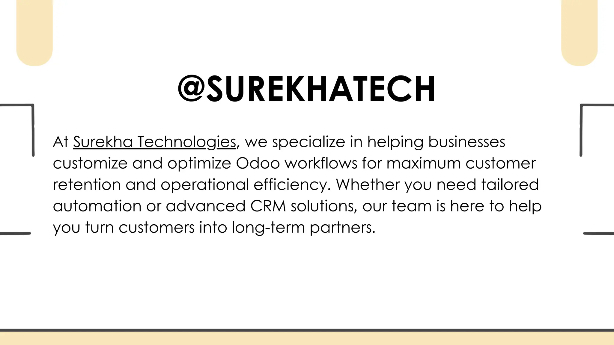 @SUREKHATECH
At Surekha Technologies, we specialize in helping businesses
customize and optimize Odoo workflows for maximum customer
retention and operational efficiency. Whether you need tailored
automation or advanced CRM solutions, our team is here to help
you turn customers into long-term partners.
 