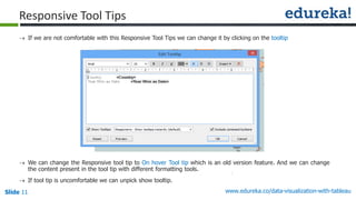 www.edureka.co/data-visualization-with-tableauSlide 11
Responsive Tool Tips
 If we are not comfortable with this Responsive Tool Tips we can change it by clicking on the tooltip
 We can change the Responsive tool tip to On hover Tool tip which is an old version feature. And we can change
the content present in the tool tip with different formatting tools.
 If tool tip is uncomfortable we can unpick show tooltip.
 