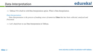 www.edureka.co/data-visualization-with-tableauSlide 12
Data Interpretation
 Tableau 9.0 is built in with Data Interpretation option. What is Data Interpretation.
Data Interpretation:
Data Interpretation is the process of making sense of numerical Data that has been collected, analyzed and
Presented.
 Let’s check how to use Data Interpretation in Tableau.
 