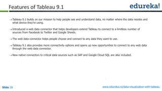 www.edureka.co/data-visualization-with-tableauSlide 18
Tableau 9.1 builds on our mission to help people see and understand data, no matter where the data resides and
what device they’re using.
Introduced a web data connector that helps developers extend Tableau to connect to a limitless number of
sources from Facebook to Twitter and Google Sheets.
The web data connector helps people choose and connect to any data they want to use.
Tableau 9.1 also provides more connectivity options and opens up new opportunities to connect to any web data
through the web data connector.
New native connectors to critical data sources such as SAP and Google Cloud SQL are also included.
Features of Tableau 9.1
 