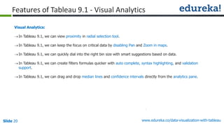 www.edureka.co/data-visualization-with-tableauSlide 20
Visual Analytics:
In Tableau 9.1, we can view proximity in radial selection tool.
In Tableau 9.1, we can keep the focus on critical data by disabling Pan and Zoom in maps.
In Tableau 9.1, we can quickly dial into the right bin size with smart suggestions based on data.
In Tableau 9.1, we can create filters formulas quicker with auto complete, syntax highlighting, and validation
support.
In Tableau 9.1, we can drag and drop median lines and confidence intervals directly from the analytics pane.
Features of Tableau 9.1 - Visual Analytics
 