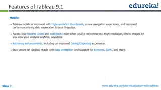www.edureka.co/data-visualization-with-tableauSlide 21
Mobile:
Tableau mobile is improved with High-resolution thumbnails, a new navigation experience, and improved
performance bring data exploration to your fingertips.
Access your favorite vizzes and workbooks even when you're not connected. High-resolution, offline images let
you view your analysis anytime, anywhere.
Authoring enhancements, including an improved Saving/Exporting experience.
Stay secure on Tableau Mobile with data encryption and support for Kerberos, SAML, and more.
Features of Tableau 9.1
 