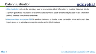 Slide 4 www.edureka.co/data-visualization-with-tableau
Data visualization refers to the techniques used to communicate data or information by encoding it as visual objects
A primary goal of data visualization is to communicate information clearly and efficiently to users via the Information
graphics selected, such as tables and charts
Data presentation architecture (DPA) is a skill-set that seeks to identify, locate, manipulate, format and present data
in such a way as to optimally communicate meaning and proffer knowledge
Data Visualization
 