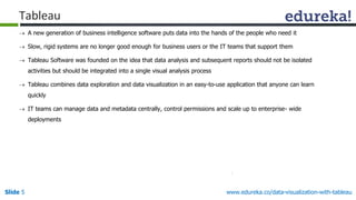 Slide 5 www.edureka.co/data-visualization-with-tableau
 A new generation of business intelligence software puts data into the hands of the people who need it
 Slow, rigid systems are no longer good enough for business users or the IT teams that support them
 Tableau Software was founded on the idea that data analysis and subsequent reports should not be isolated
activities but should be integrated into a single visual analysis process
 Tableau combines data exploration and data visualization in an easy-to-use application that anyone can learn
quickly
 IT teams can manage data and metadata centrally, control permissions and scale up to enterprise- wide
deployments
Tableau
 