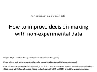 How to use non-experimental data



       How to improve decision-making
         with non-experimental data


Prepared by J. Scott Armstrong (details on him at jscottarmstrong.com).

Please inform Scott about errors and also make suggestions (armstrong@wharton.upenn.edu)

Scott has taken these slides from adprin.com, a site that he founded. That site contains interactive versions of these
slides, along with linked references, videos, and webcasts, all in PPT and PPTX format that you can download.
 