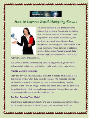 How to Improve Email Marketing Results
Email is considered as a great personal
advertising medium. Everybody, including
me, can never deny its effectiveness and
popularity. But, for the newcomers, this
method may work later. Now-a-days,
companies are buying the bulk email lists to
send the mails. These consumer category
mailing lists include financial email lists,
business opportunity seekers, health and
nutrition, online shoppers etc.
But, when it comes to improving the campaign result, you need to
follow certain advices or points that really works. Let's have a look.
Provide Useful Information:
Each one of your email should contain the message of data useful for
the customers or, what they want to receive. The message need to
explain the story other than what your business is doing. Quality
content in the form of Image, wishes and some offers can be delivered
for getting better click rate and conversion rate. Some advice can also
be given regarding your product and services.
Are They Reading Your Mails?
Email filters automatically blocks the use of graphics, animation, videos,
etc. You need to use the flat texts in a creative manner with the
 