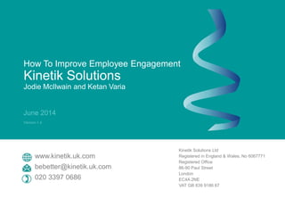 How To Improve Employee Engagement
Kinetik Solutions
Jodie McIlwain and Ketan Varia
June 2014
Version 1.4
Kinetik Solutions Ltd
Registered in England & Wales, No 6067771
Registered Office
86-90 Paul Street
London
EC4A 2NE
VAT GB 839 9186 67
www.kinetik.uk.com
bebetter@kinetik.uk.com
020 3397 0686
 