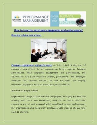 How to improve employee engagement and performance?
Read the original article here!

Employee engagement and performance are inter-linked. A high level of
employee engagement in an organization brings superior business
performance.

With

employee

engagement

and

performance,

the

organization can have increased profits, productivity, and employee
retention and customer metrics.

So, now we know that keeping

employees engaged is a way to make them perform better.
But how do we get there?
Organizations always assume that their employees are happy and satisfied
working with them. But sometimes, they fail to notice that their
employees are not well engaged which could lead to poor performance.
For organizations who keep their employees well engaged always have
room to improve.

 