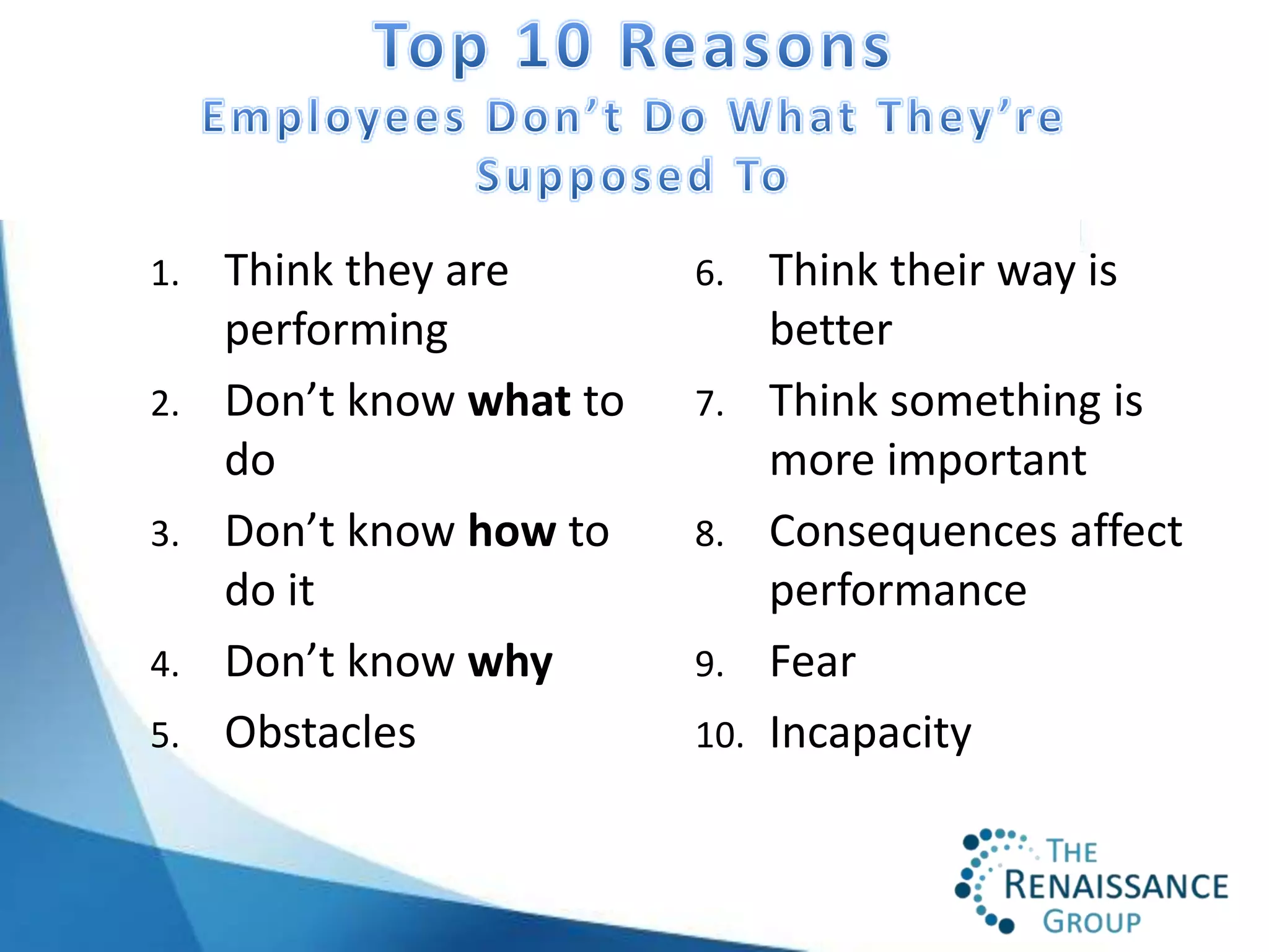 1.   Think they are       6.    Think their way is
     performing                 better
2.   Don’t know what to   7.    Think something is
     do                         more important
3.   Don’t know how to    8.    Consequences affect
     do it                      performance
4.   Don’t know why       9.    Fear
5.   Obstacles            10.   Incapacity
 