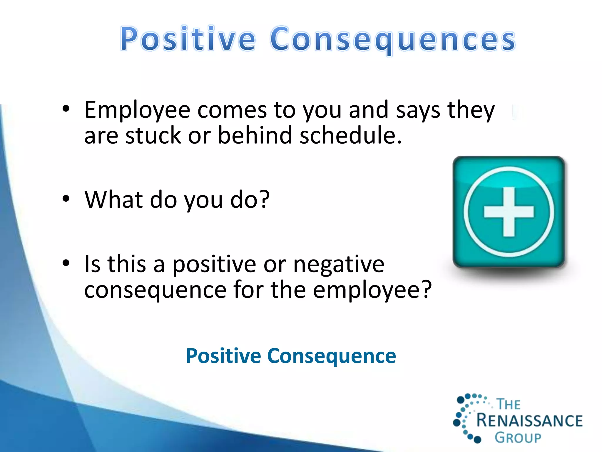 • Employee comes to you and says they
  are stuck or behind schedule.

• What do you do?

• Is this a positive or negative
  consequence for the employee?

          Positive Consequence
 