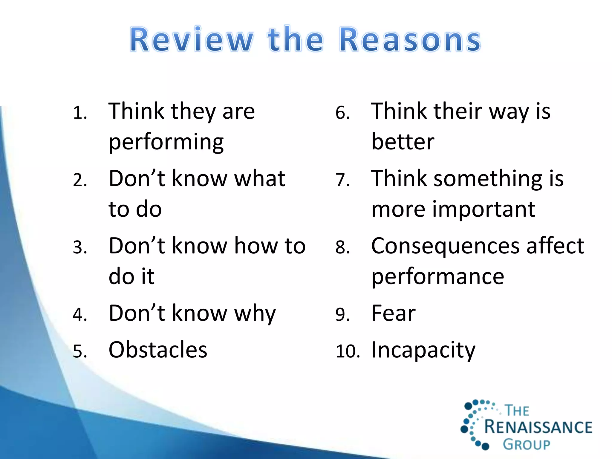 1.   Think they are      6.    Think their way is
     performing                better
2.   Don’t know what     7.    Think something is
     to do                     more important
3.   Don’t know how to   8.    Consequences affect
     do it                     performance
4.   Don’t know why      9.    Fear
5.   Obstacles           10.   Incapacity
 
