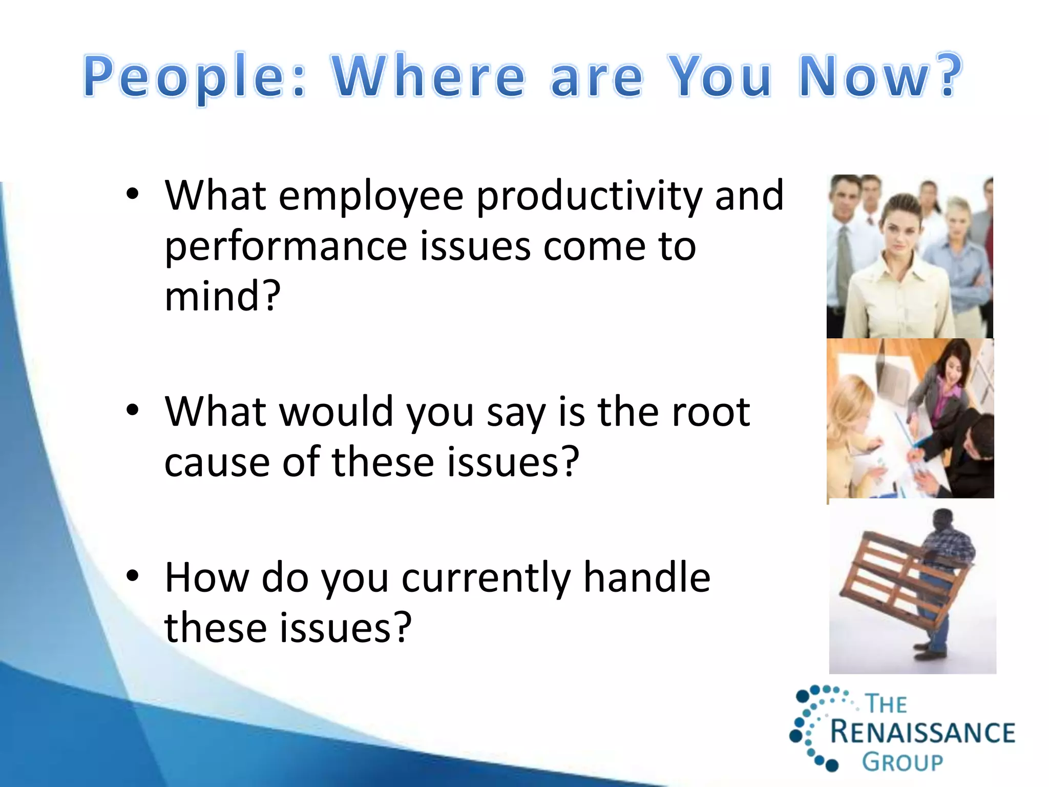 • What employee productivity and
  performance issues come to
  mind?

• What would you say is the root
  cause of these issues?

• How do you currently handle
  these issues?
 