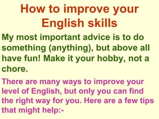 How to improve your
English skills
My most important advice is to do
something (anything), but above all
have fun! Make it your hobby, not a
chore.
There are many ways to improve your
level of English, but only you can find
the right way for you. Here are a few tips
that might help:-
 