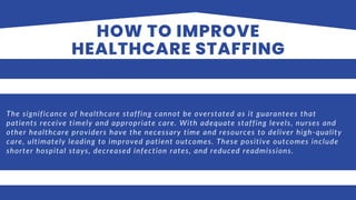 HOW TO IMPROVE
HEALTHCARE STAFFING
The significance of healthcare staffing cannot be overstated as it guarantees that
patients receive timely and appropriate care. With adequate staffing levels, nurses and
other healthcare providers have the necessary time and resources to deliver high-quality
care, ultimately leading to improved patient outcomes. These positive outcomes include
shorter hospital stays, decreased infection rates, and reduced readmissions.
 
