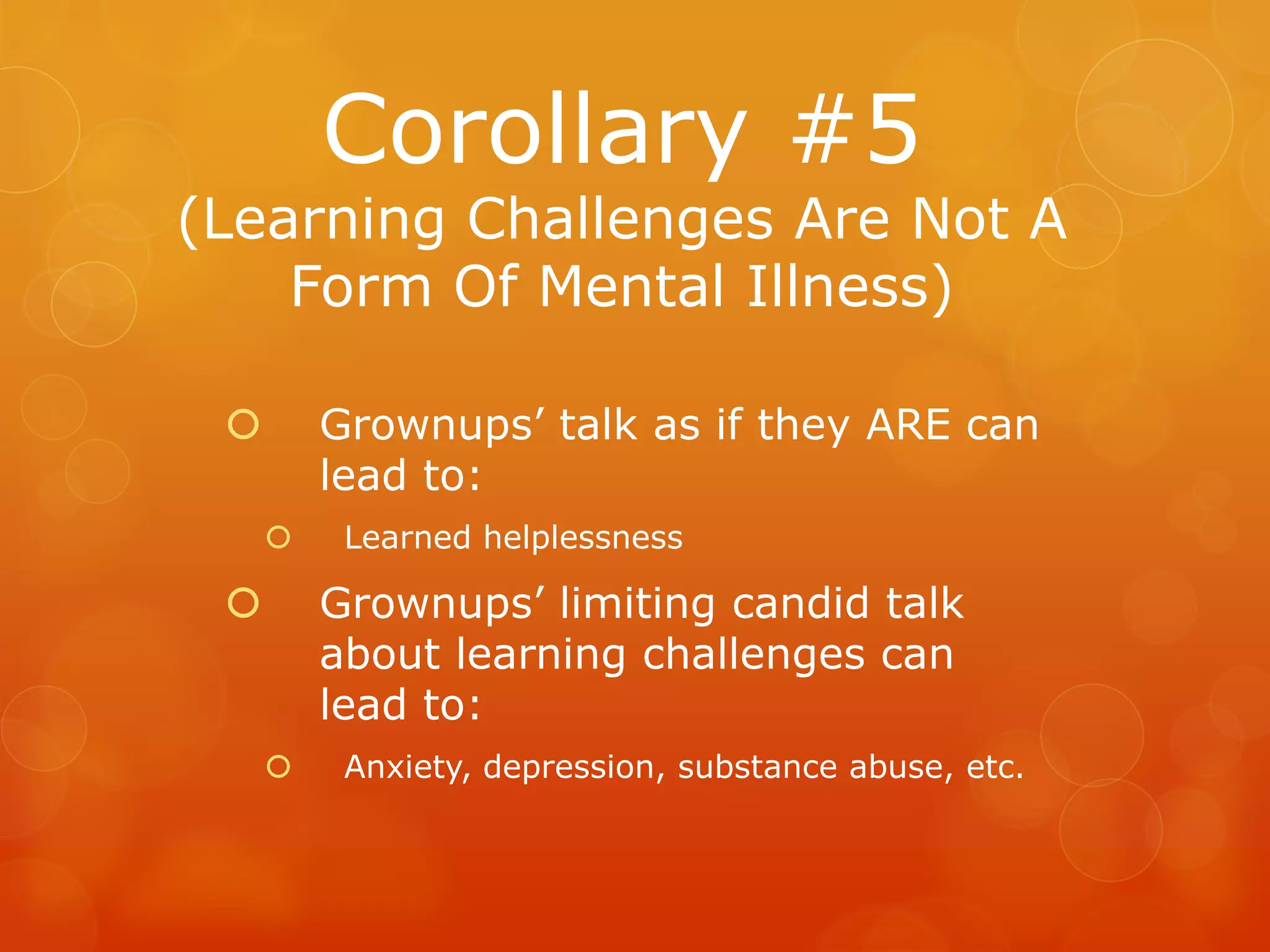 Corollary #5
(Learning Challenges Are Not A
    Form Of Mental Illness)

        Grownups’ talk as if they ARE can
         lead to:
         Learned helplessness

        Grownups’ limiting candid talk
         about learning challenges can
         lead to:
         Anxiety, depression, substance abuse, etc.
 