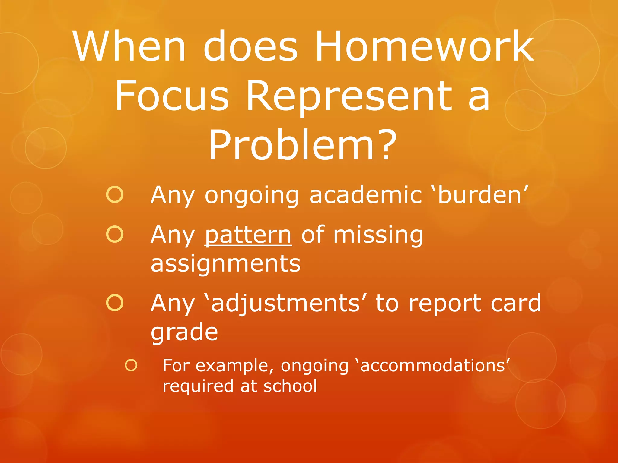 When does Homework
 Focus Represent a
     Problem?
     Any ongoing academic ‘burden’
     Any pattern of missing
      assignments
     Any ‘adjustments’ to report card
      grade
     For example, ongoing ‘accommodations’
      required at school
 