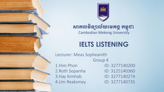 IELTS LISTENING
Lecturer: Meas Sopheanith
Group 4
1.Him Phon ID: 3277140200
2.Roth Sopanha ID: 3125140360
3.Hay Kimhab ID: 3277140274
4.Um Reaksmey ID: 3277140735
សាកលវិទ្យាល័យមេគង្គ កេពុជា
Cambodian Mekong University
 