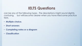 IELTS Questions
can be any of the following types . The descriptions might sound slightly
confusing, but will become clearer when you have tried some practice
tests.
• Multiple choice.
• Short answers
• Completing notes or a diagram
• Classification
10
 
