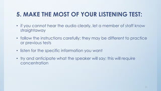 5. MAKE THE MOST OF YOUR LISTENING TEST:
• if you cannot hear the audio clearly, let a member of staff know
straightaway
• follow the instructions carefully; they may be different to practice
or previous tests
• listen for the specific information you want
• try and anticipate what the speaker will say; this will require
concentration
11
 