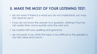 5. MAKE THE MOST OF YOUR LISTENING TEST:
• do not worry if there is a word you do not understand; you may
not need to use it
• if you do not know the answer to a question, attempt it but do
not waste time; move quickly onto the next one
• be careful with your spelling and grammar
• do not panic if you think the topic is too difficult or the speaker is
too fast; relax and tune in
12
 