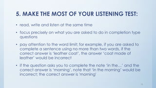 5. MAKE THE MOST OF YOUR LISTENING TEST:
• read, write and listen at the same time
• focus precisely on what you are asked to do in completion type
questions
• pay attention to the word limit; for example, if you are asked to
complete a sentence using no more than two words, if the
correct answer is ‘leather coat’, the answer ‘coat made of
leather’ would be incorrect
• if the question asks you to complete the note ‘in the…’ and the
correct answer is ‘morning’, note that ‘in the morning’ would be
incorrect; the correct answer is 'morning'
13
 