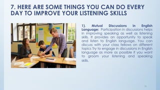 7. HERE ARE SOME THINGS YOU CAN DO EVERY
DAY TO IMPROVE YOUR LISTENING SKILLS
15
1). Mutual Discussions in English
Language: Participation in discussions helps
in improving speaking as well as listening
skills. It provides an opportunity to speak
and listen to English language. You can
discuss with your class fellows on different
topics Try to engage in discussions in English
language as more as possible if you want
to groom your listening and speaking
skills.
 