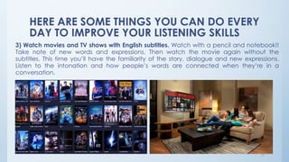 HERE ARE SOME THINGS YOU CAN DO EVERY
DAY TO IMPROVE YOUR LISTENING SKILLS
3) Watch movies and TV shows with English subtitles. Watch with a pencil and notebook!!
Take note of new words and expressions. Then watch the movie again without the
subtitles. This time you’ll have the familiarity of the story, dialogue and new expressions.
Listen to the intonation and how people’s words are connected when they’re in a
conversation.
17
 