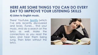 HERE ARE SOME THINGS YOU CAN DO EVERY
DAY TO IMPROVE YOUR LISTENING SKILLS
4) Listen to English music.
There’ YouTube, Spotify (which
I’ve only recently discovered
and love), iTunes… find your
music. And do a search on the
lyrics as well. Make the
connections as you read the
lyrics and hear them being
sung. Then listen without the
lyrics.
18
 