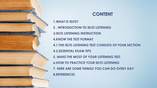 CONTENT
1.WHAT IS IELTS?
2 . INTRODUCTION TO IELTS LISTENING
3.IELTS LISTENING INSTRUCTION
4.KNOW THE TEST FORMAT
4.1.THE IELTS LISTENING TEST CONSISTS OF FOUR SECTION
4.2.ESSENTIAL EXAM TIPS
5. MAKE THE MOST OF YOUR LISTENING TEST
6.HOW TO PRACTICE YOUR IELTS LISTENING
7. HERE ARE SOME THINGS YOU CAN DO EVERY DAY
8.REFERENCES
 
