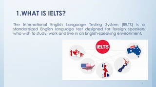 1.WHAT IS IELTS?
The International English Language Testing System (IELTS) is a
standardized English language test designed for foreign speakers
who wish to study, work and live in an English-speaking environment.
3
 