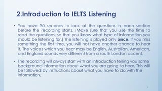 2.Introduction to IELTS Listening
• You have 30 seconds to look at the questions in each section
before the recording starts. (Make sure that you use the time to
read the questions, so that you know what type of information you
should be listening for.) The listening is played only once. If you miss
something the first time, you will not have another chance to hear
it. The voices which you hear may be English, Australian, American,
and England sounds very different from a south London accent.
• The recording will always start with an introduction telling you some
background information about what you are going to hear. This will
be followed by instructions about what you have to do with the
information.
4
 