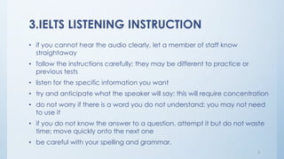 3.IELTS LISTENING INSTRUCTION
• if you cannot hear the audio clearly, let a member of staff know
straightaway
• follow the instructions carefully; they may be different to practice or
previous tests
• listen for the specific information you want
• try and anticipate what the speaker will say; this will require concentration
• do not worry if there is a word you do not understand; you may not need
to use it
• if you do not know the answer to a question, attempt it but do not waste
time; move quickly onto the next one
• be careful with your spelling and grammar.
5
 