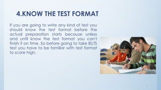 4.KNOW THE TEST FORMAT
If you are going to write any kind of test you
should know the test format before the
actual preparation starts because unless
and until know the test format you can't
finish it on time. So before going to take IELTS
test you have to be familiar with test format
to score high.
7
 