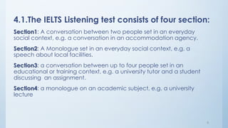 4.1.The IELTS Listening test consists of four section:
Section1: A conversation between two people set in an everyday
social context, e.g. a conversation in an accommodation agency.
Section2: A Monologue set in an everyday social context, e.g. a
speech about local facilities.
Section3: a conversation between up to four people set in an
educational or training context, e.g. a university tutor and a student
discussing an assignment.
Section4: a monologue on an academic subject, e.g. a university
lecture
8
 