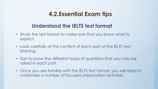 4.2.Essential Exam tips
Understand the IELTS test format
• Study the test format to make sure that you know what to
expect.
• Look carefully at the content of each part of the IELTS test:
listening.
• Get to know the different types of questions that you may be
asked in each part.
• Once you are familiar with the IELTS test format, you will need to
undertake a number of focused preparation activities.
9
 