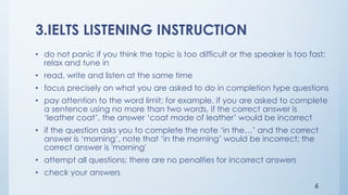3.IELTS LISTENING INSTRUCTION
• do not panic if you think the topic is too difficult or the speaker is too fast;
relax and tune in
• read, write and listen at the same time
• focus precisely on what you are asked to do in completion type questions
• pay attention to the word limit; for example, if you are asked to complete
a sentence using no more than two words, if the correct answer is
‘leather coat’, the answer ‘coat made of leather’ would be incorrect
• if the question asks you to complete the note ‘in the…’ and the correct
answer is ‘morning’, note that ‘in the morning’ would be incorrect; the
correct answer is 'morning'
• attempt all questions; there are no penalties for incorrect answers
• check your answers
6
 