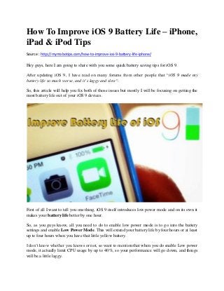 How To Improve iOS 9 Battery Life – iPhone,
iPad & iPod Tips
Source : http://mymobotips.com/how-to-improve-ios-9-battery-life-iphone/
Hey guys, here I am going to share with you some quick battery saving tips for iOS 9.
After updating iOS 9, I have read on many forums from other people that “iOS 9 made my
battery life so much worse, and it’s laggy and slow“.
So, this article will help you fix both of those issues but mostly I will be focusing on getting the
most battery life out of your iOS 9 devices.
First of all I want to tell you one thing, iOS 9 itself introduces low power mode and on its own it
makes your battery life better by one hour.
So, as you guys know, all you need to do to enable low power mode is to go into the battery
settings and enable Low Power Mode. This will extend your battery life by four hours or at least
up to four hours when you have that little yellow battery.
I don’t know whether you knows or not, so want to mention that when you do enable Low power
mode, it actually limit CPU usage by up to 40%, so your performance will go down, and things
will be a little laggy.
 