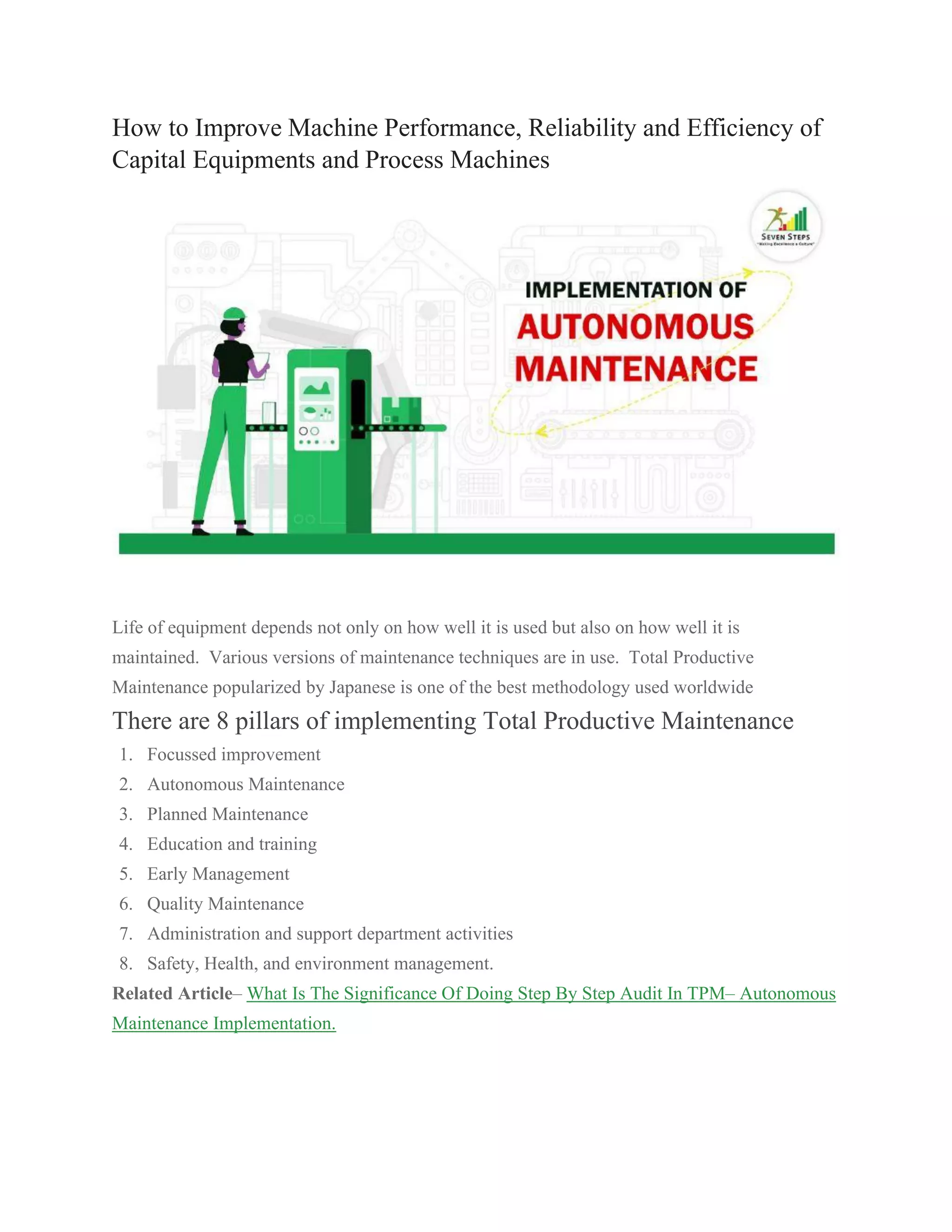 How to Improve Machine Performance, Reliability and Efficiency of
Capital Equipments and Process Machines
Life of equipment depends not only on how well it is used but also on how well it is
maintained. Various versions of maintenance techniques are in use. Total Productive
Maintenance popularized by Japanese is one of the best methodology used worldwide
There are 8 pillars of implementing Total Productive Maintenance
1. Focussed improvement
2. Autonomous Maintenance
3. Planned Maintenance
4. Education and training
5. Early Management
6. Quality Maintenance
7. Administration and support department activities
8. Safety, Health, and environment management.
Related Article– What Is The Significance Of Doing Step By Step Audit In TPM– Autonomous
Maintenance Implementation.
 
