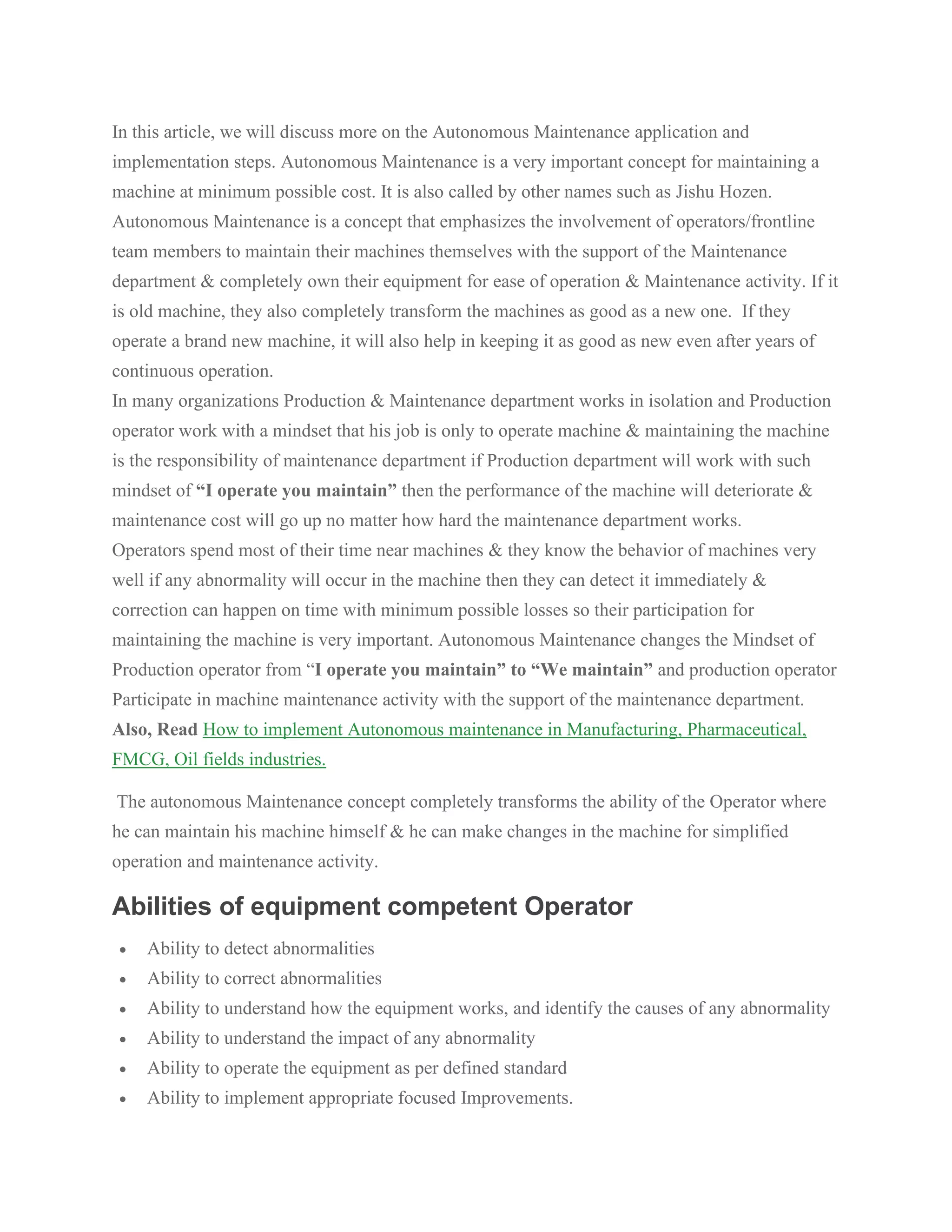 In this article, we will discuss more on the Autonomous Maintenance application and
implementation steps. Autonomous Maintenance is a very important concept for maintaining a
machine at minimum possible cost. It is also called by other names such as Jishu Hozen.
Autonomous Maintenance is a concept that emphasizes the involvement of operators/frontline
team members to maintain their machines themselves with the support of the Maintenance
department & completely own their equipment for ease of operation & Maintenance activity. If it
is old machine, they also completely transform the machines as good as a new one. If they
operate a brand new machine, it will also help in keeping it as good as new even after years of
continuous operation.
In many organizations Production & Maintenance department works in isolation and Production
operator work with a mindset that his job is only to operate machine & maintaining the machine
is the responsibility of maintenance department if Production department will work with such
mindset of “I operate you maintain” then the performance of the machine will deteriorate &
maintenance cost will go up no matter how hard the maintenance department works.
Operators spend most of their time near machines & they know the behavior of machines very
well if any abnormality will occur in the machine then they can detect it immediately &
correction can happen on time with minimum possible losses so their participation for
maintaining the machine is very important. Autonomous Maintenance changes the Mindset of
Production operator from “I operate you maintain” to “We maintain” and production operator
Participate in machine maintenance activity with the support of the maintenance department.
Also, Read How to implement Autonomous maintenance in Manufacturing, Pharmaceutical,
FMCG, Oil fields industries.
The autonomous Maintenance concept completely transforms the ability of the Operator where
he can maintain his machine himself & he can make changes in the machine for simplified
operation and maintenance activity.
Abilities of equipment competent Operator
• Ability to detect abnormalities
• Ability to correct abnormalities
• Ability to understand how the equipment works, and identify the causes of any abnormality
• Ability to understand the impact of any abnormality
• Ability to operate the equipment as per defined standard
• Ability to implement appropriate focused Improvements.
 