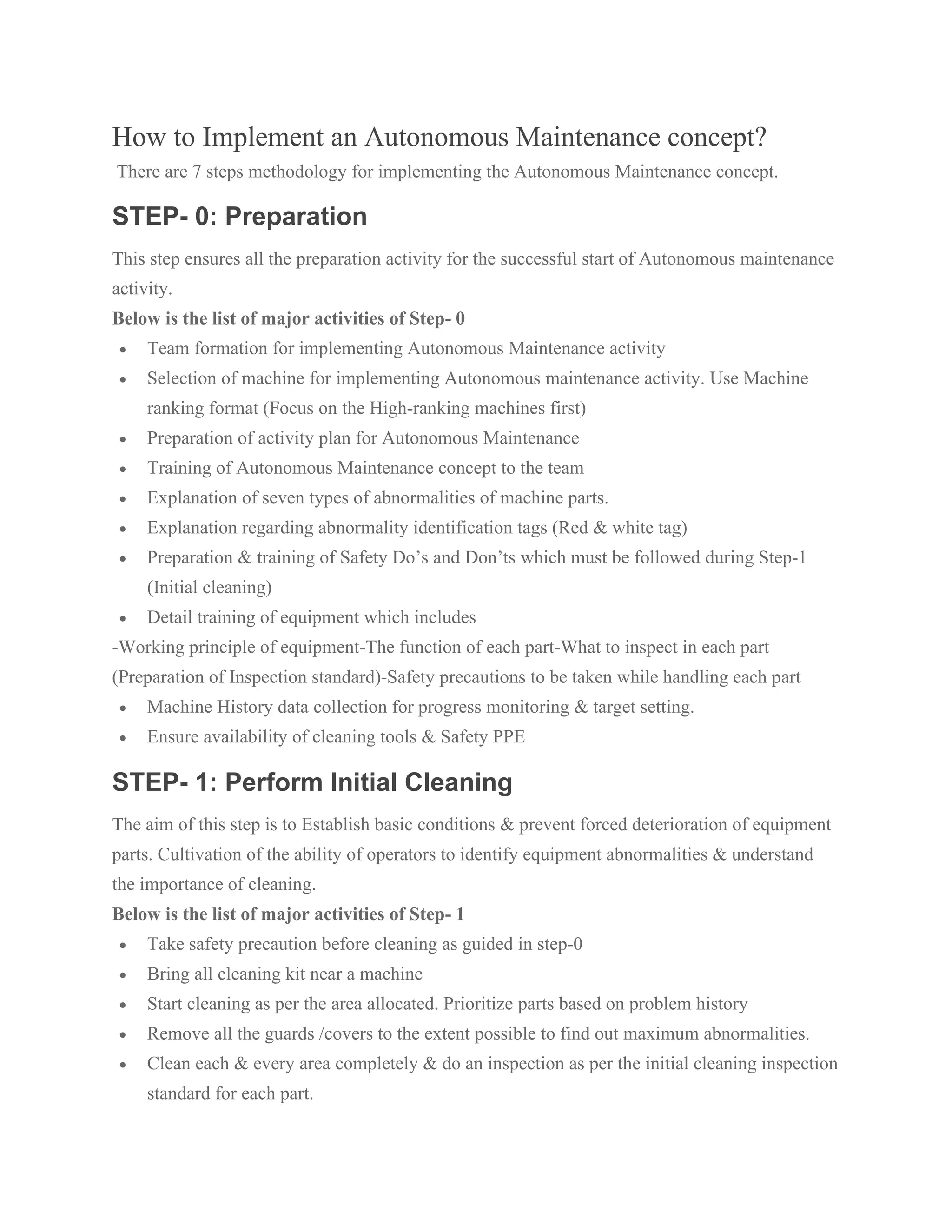 How to Implement an Autonomous Maintenance concept?
There are 7 steps methodology for implementing the Autonomous Maintenance concept.
STEP- 0: Preparation
This step ensures all the preparation activity for the successful start of Autonomous maintenance
activity.
Below is the list of major activities of Step- 0
• Team formation for implementing Autonomous Maintenance activity
• Selection of machine for implementing Autonomous maintenance activity. Use Machine
ranking format (Focus on the High-ranking machines first)
• Preparation of activity plan for Autonomous Maintenance
• Training of Autonomous Maintenance concept to the team
• Explanation of seven types of abnormalities of machine parts.
• Explanation regarding abnormality identification tags (Red & white tag)
• Preparation & training of Safety Do’s and Don’ts which must be followed during Step-1
(Initial cleaning)
• Detail training of equipment which includes
-Working principle of equipment-The function of each part-What to inspect in each part
(Preparation of Inspection standard)-Safety precautions to be taken while handling each part
• Machine History data collection for progress monitoring & target setting.
• Ensure availability of cleaning tools & Safety PPE
STEP- 1: Perform Initial Cleaning
The aim of this step is to Establish basic conditions & prevent forced deterioration of equipment
parts. Cultivation of the ability of operators to identify equipment abnormalities & understand
the importance of cleaning.
Below is the list of major activities of Step- 1
• Take safety precaution before cleaning as guided in step-0
• Bring all cleaning kit near a machine
• Start cleaning as per the area allocated. Prioritize parts based on problem history
• Remove all the guards /covers to the extent possible to find out maximum abnormalities.
• Clean each & every area completely & do an inspection as per the initial cleaning inspection
standard for each part.
 