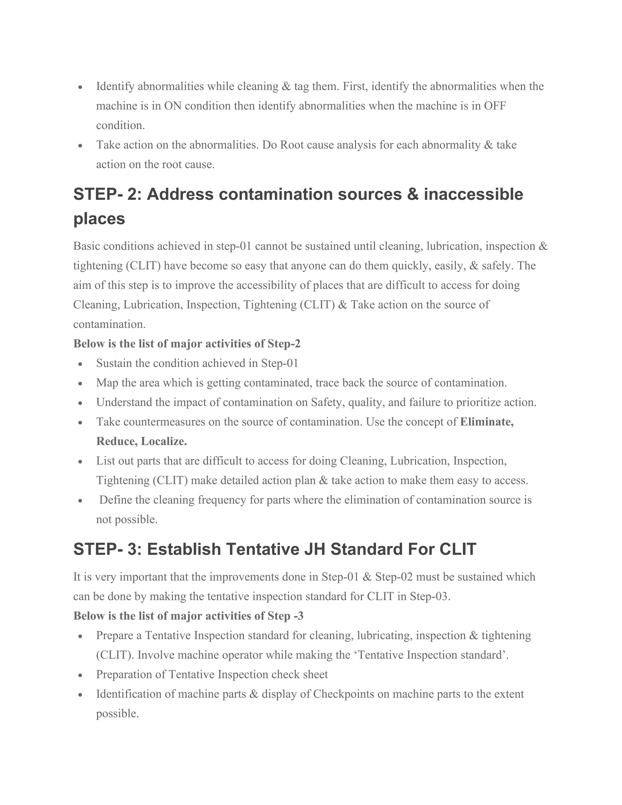 • Identify abnormalities while cleaning & tag them. First, identify the abnormalities when the
machine is in ON condition then identify abnormalities when the machine is in OFF
condition.
• Take action on the abnormalities. Do Root cause analysis for each abnormality & take
action on the root cause.
STEP- 2: Address contamination sources & inaccessible
places
Basic conditions achieved in step-01 cannot be sustained until cleaning, lubrication, inspection &
tightening (CLIT) have become so easy that anyone can do them quickly, easily, & safely. The
aim of this step is to improve the accessibility of places that are difficult to access for doing
Cleaning, Lubrication, Inspection, Tightening (CLIT) & Take action on the source of
contamination.
Below is the list of major activities of Step-2
• Sustain the condition achieved in Step-01
• Map the area which is getting contaminated, trace back the source of contamination.
• Understand the impact of contamination on Safety, quality, and failure to prioritize action.
• Take countermeasures on the source of contamination. Use the concept of Eliminate,
Reduce, Localize.
• List out parts that are difficult to access for doing Cleaning, Lubrication, Inspection,
Tightening (CLIT) make detailed action plan & take action to make them easy to access.
• Define the cleaning frequency for parts where the elimination of contamination source is
not possible.
STEP- 3: Establish Tentative JH Standard For CLIT
It is very important that the improvements done in Step-01 & Step-02 must be sustained which
can be done by making the tentative inspection standard for CLIT in Step-03.
Below is the list of major activities of Step -3
• Prepare a Tentative Inspection standard for cleaning, lubricating, inspection & tightening
(CLIT). Involve machine operator while making the ‘Tentative Inspection standard’.
• Preparation of Tentative Inspection check sheet
• Identification of machine parts & display of Checkpoints on machine parts to the extent
possible.
 