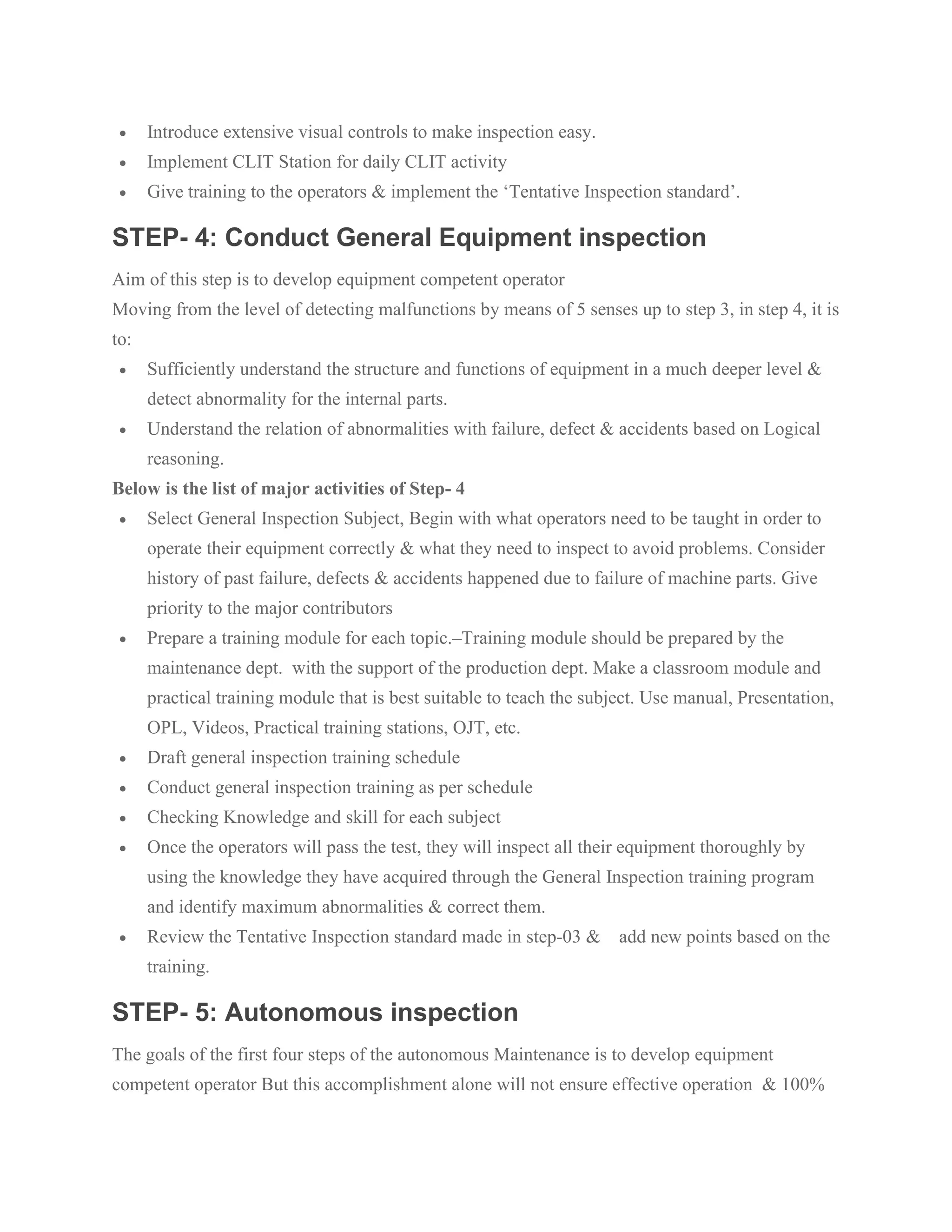 • Introduce extensive visual controls to make inspection easy.
• Implement CLIT Station for daily CLIT activity
• Give training to the operators & implement the ‘Tentative Inspection standard’.
STEP- 4: Conduct General Equipment inspection
Aim of this step is to develop equipment competent operator
Moving from the level of detecting malfunctions by means of 5 senses up to step 3, in step 4, it is
to:
• Sufficiently understand the structure and functions of equipment in a much deeper level &
detect abnormality for the internal parts.
• Understand the relation of abnormalities with failure, defect & accidents based on Logical
reasoning.
Below is the list of major activities of Step- 4
• Select General Inspection Subject, Begin with what operators need to be taught in order to
operate their equipment correctly & what they need to inspect to avoid problems. Consider
history of past failure, defects & accidents happened due to failure of machine parts. Give
priority to the major contributors
• Prepare a training module for each topic.–Training module should be prepared by the
maintenance dept. with the support of the production dept. Make a classroom module and
practical training module that is best suitable to teach the subject. Use manual, Presentation,
OPL, Videos, Practical training stations, OJT, etc.
• Draft general inspection training schedule
• Conduct general inspection training as per schedule
• Checking Knowledge and skill for each subject
• Once the operators will pass the test, they will inspect all their equipment thoroughly by
using the knowledge they have acquired through the General Inspection training program
and identify maximum abnormalities & correct them.
• Review the Tentative Inspection standard made in step-03 & add new points based on the
training.
STEP- 5: Autonomous inspection
The goals of the first four steps of the autonomous Maintenance is to develop equipment
competent operator But this accomplishment alone will not ensure effective operation & 100%
 