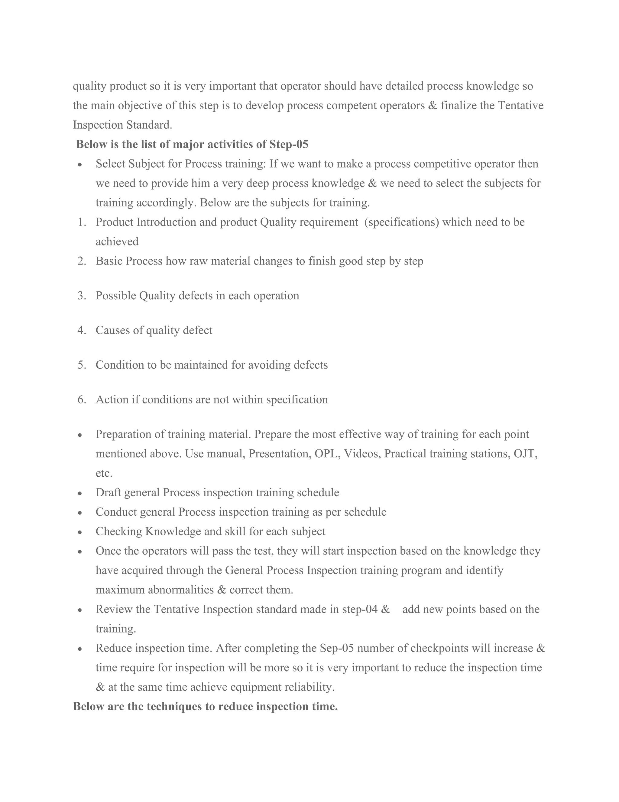 quality product so it is very important that operator should have detailed process knowledge so
the main objective of this step is to develop process competent operators & finalize the Tentative
Inspection Standard.
Below is the list of major activities of Step-05
• Select Subject for Process training: If we want to make a process competitive operator then
we need to provide him a very deep process knowledge & we need to select the subjects for
training accordingly. Below are the subjects for training.
1. Product Introduction and product Quality requirement (specifications) which need to be
achieved
2. Basic Process how raw material changes to finish good step by step
3. Possible Quality defects in each operation
4. Causes of quality defect
5. Condition to be maintained for avoiding defects
6. Action if conditions are not within specification
• Preparation of training material. Prepare the most effective way of training for each point
mentioned above. Use manual, Presentation, OPL, Videos, Practical training stations, OJT,
etc.
• Draft general Process inspection training schedule
• Conduct general Process inspection training as per schedule
• Checking Knowledge and skill for each subject
• Once the operators will pass the test, they will start inspection based on the knowledge they
have acquired through the General Process Inspection training program and identify
maximum abnormalities & correct them.
• Review the Tentative Inspection standard made in step-04 & add new points based on the
training.
• Reduce inspection time. After completing the Sep-05 number of checkpoints will increase &
time require for inspection will be more so it is very important to reduce the inspection time
& at the same time achieve equipment reliability.
Below are the techniques to reduce inspection time.
 