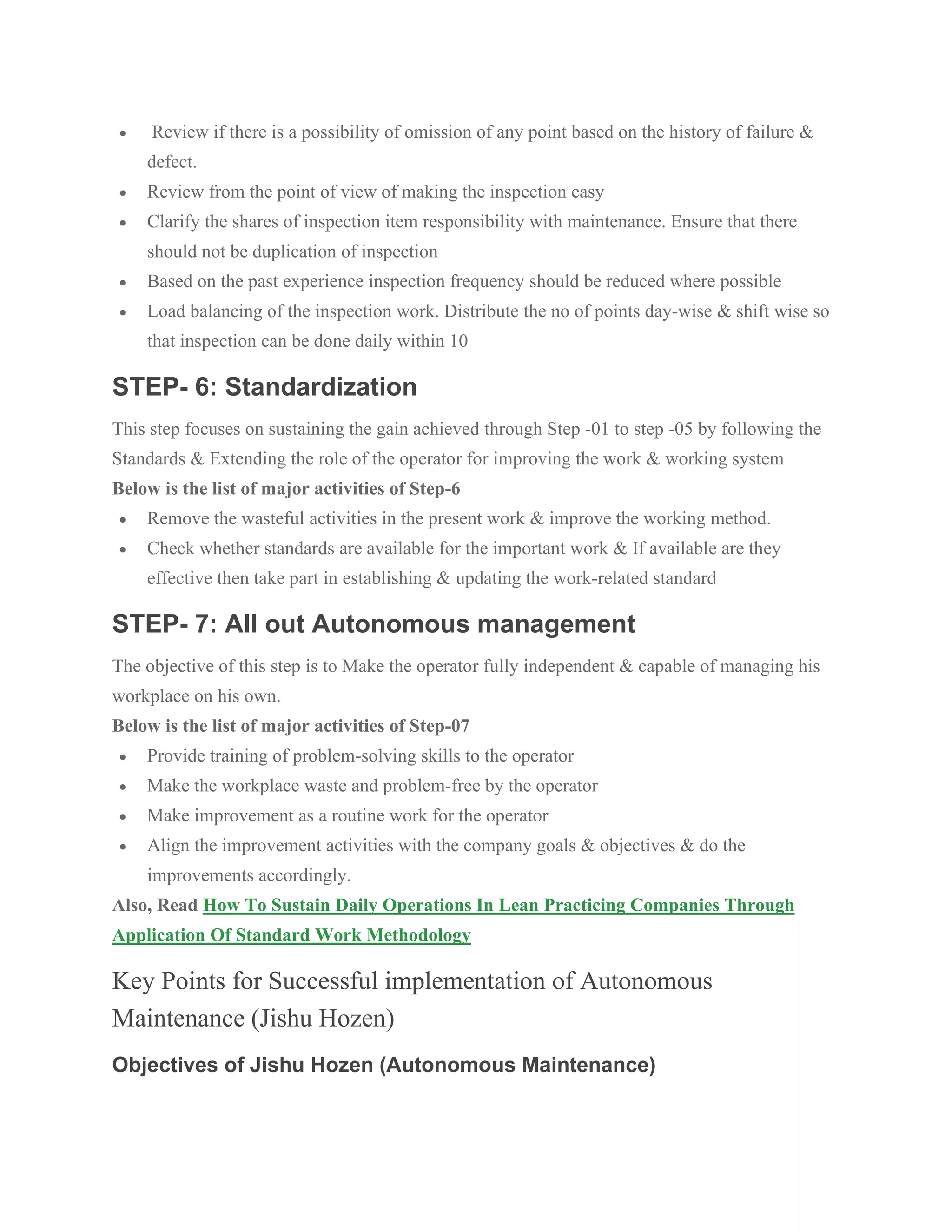 • Review if there is a possibility of omission of any point based on the history of failure &
defect.
• Review from the point of view of making the inspection easy
• Clarify the shares of inspection item responsibility with maintenance. Ensure that there
should not be duplication of inspection
• Based on the past experience inspection frequency should be reduced where possible
• Load balancing of the inspection work. Distribute the no of points day-wise & shift wise so
that inspection can be done daily within 10
STEP- 6: Standardization
This step focuses on sustaining the gain achieved through Step -01 to step -05 by following the
Standards & Extending the role of the operator for improving the work & working system
Below is the list of major activities of Step-6
• Remove the wasteful activities in the present work & improve the working method.
• Check whether standards are available for the important work & If available are they
effective then take part in establishing & updating the work-related standard
STEP- 7: All out Autonomous management
The objective of this step is to Make the operator fully independent & capable of managing his
workplace on his own.
Below is the list of major activities of Step-07
• Provide training of problem-solving skills to the operator
• Make the workplace waste and problem-free by the operator
• Make improvement as a routine work for the operator
• Align the improvement activities with the company goals & objectives & do the
improvements accordingly.
Also, Read How To Sustain Daily Operations In Lean Practicing Companies Through
Application Of Standard Work Methodology
Key Points for Successful implementation of Autonomous
Maintenance (Jishu Hozen)
Objectives of Jishu Hozen (Autonomous Maintenance)
 