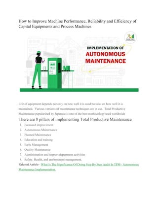 How to Improve Machine Performance, Reliability and Efficiency of
Capital Equipments and Process Machines
Life of equipment depends not only on how well it is used but also on how well it is
maintained. Various versions of maintenance techniques are in use. Total Productive
Maintenance popularized by Japanese is one of the best methodology used worldwide
There are 8 pillars of implementing Total Productive Maintenance
1. Focussed improvement
2. Autonomous Maintenance
3. Planned Maintenance
4. Education and training
5. Early Management
6. Quality Maintenance
7. Administration and support department activities
8. Safety, Health, and environment management.
Related Article– What Is The Significance Of Doing Step By Step Audit In TPM– Autonomous
Maintenance Implementation.
 