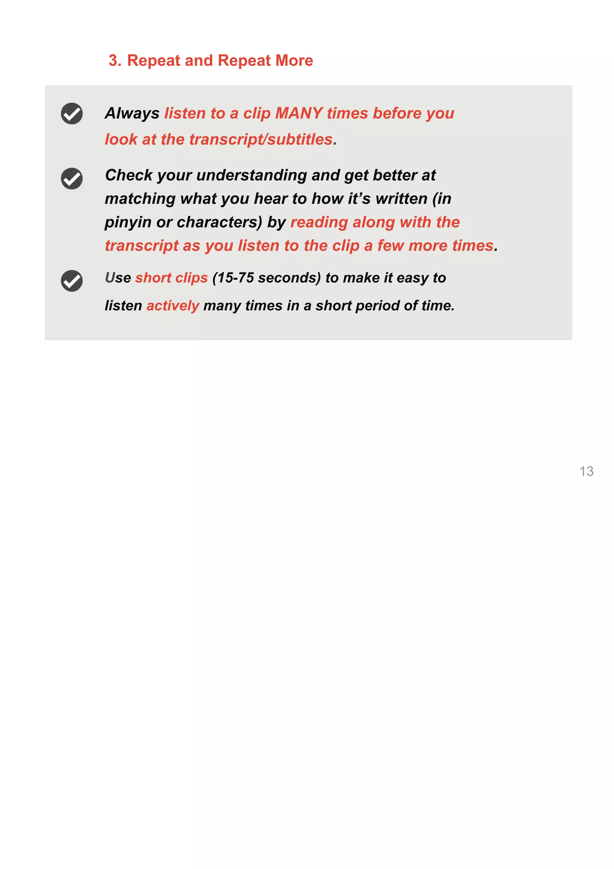 3. Repeat and Repeat More
Always listen to a clip MANY times before you
look at the transcript/subtitles.
Check your understanding and get better at
matching what you hear to how it’s written (in
pinyin or characters) by reading along with the
transcript as you listen to the clip a few more times.
Use short clips (15-75 seconds) to make it easy to
listen actively many times in a short period of time.
13
 